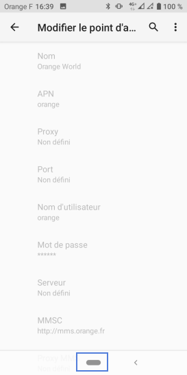 Étape 7 : Ils doivent être renseignés comme suit :- Nom : Orange World- APN : orange- Proxy : non défini- Port : non défini- Nom d'utilisateur : orange- Mot de passe : orange (masqué)- Serveur : non défini- MMSC : non défini- Proxy MMS : non défini- Port MMS : non défini- MCC : 208- MNC : 01- Type d'authentification : PAP ou CHAP- Type d'APN : default,supl,fota,wap- Protocole APN : IPv4- Protocole APN en itinérance : IPv4- Activer/désactiver APN : activé (information grisée)- Réseau : non spécifié- Type MVNO : aucun- Valeur MVNO : non défini (information grisée)Revenez sur l'écran d'accueil si la configuration est correcte.