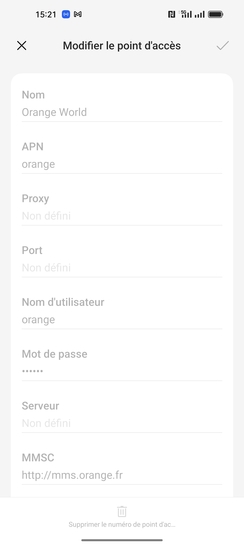 Étape 6 : Vérifiez que les paramètres affichés soient les suivants :- NOM : Orange world- APN : orange- Proxy : Non défini- Port : Non défini- Nom d'utilisateur : orange- Passcode : orange- Serveur : Non défini- MMSC : http://mms.orange.fr- Proxy MMS : 192.168.10.200- Port MMS : 8080- MCC : 208- MNC : 01- Type d'authentification : PAP- Type d'APN : default,supl,mms,xcap,dun- Protocole de l'APN : IPv6- Protocole d'AP en itinérance : IPv6- Activer l'APN (activé)- Réseau : Non spécifié- Type MVNO :Aucun- Valeur MVNO : Non définiCliquez sur la croix pour revenir sur l'écran précédant.Le profil ne peut pas être modifié. Si une donnée n'est pas correcte, vous devez créer un nouveau profil.